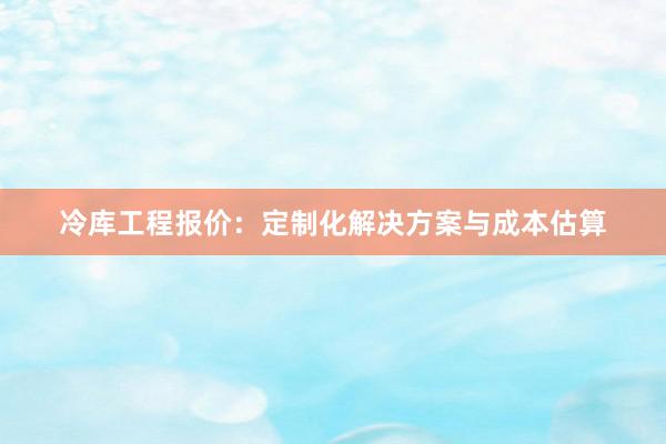 冷库工程报价：定制化解决方案与成本估算